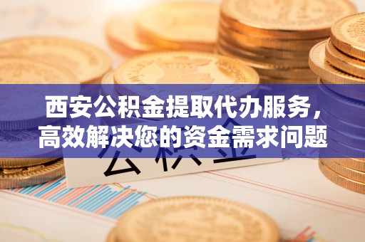 邹城西安公积金提取代办服务，高效解决您的资金需求问题