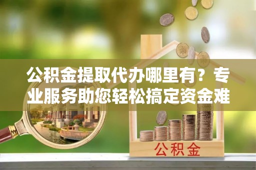 邹城公积金提取代办哪里有？专业服务助您轻松搞定资金难题