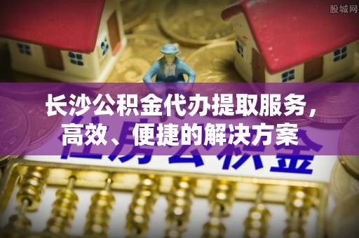邹城长沙公积金代办提取服务，高效、便捷的解决方案
