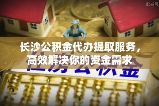 邹城长沙公积金代办提取服务，高效解决你的资金需求