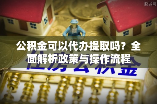 邹城公积金可以代办提取吗？全面解析政策与操作流程