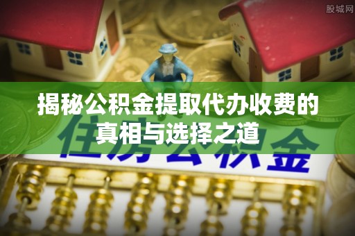 邹城揭秘公积金提取代办收费的真相与选择之道