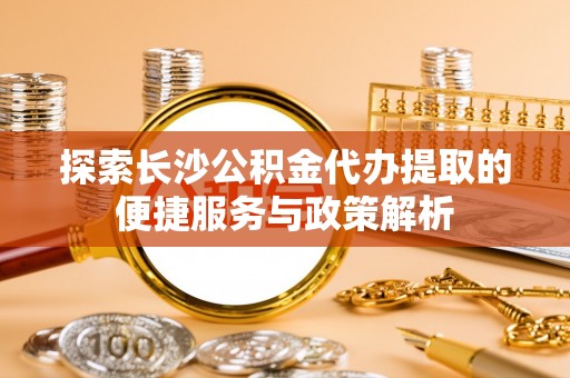 邹城探索长沙公积金代办提取的便捷服务与政策解析