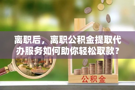 邹城离职后，离职公积金提取代办服务如何助你轻松取款？