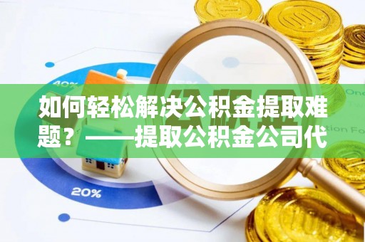 邹城如何轻松解决公积金提取难题？——提取公积金公司代办服务解析