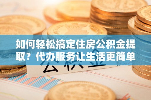 邹城如何轻松搞定住房公积金提取？代办服务让生活更简单