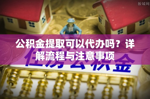 邹城公积金提取可以代办吗？详解流程与注意事项
